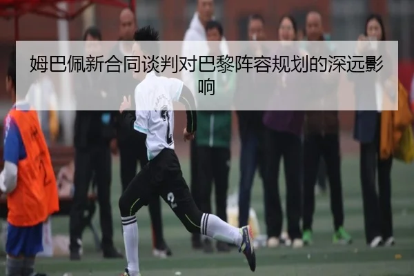姆巴佩新合同谈判对巴黎阵容规划的深远影响